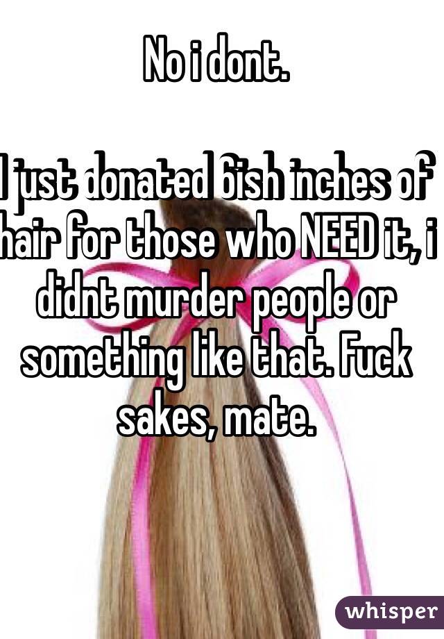 No i dont.

I just donated 6ish inches of hair for those who NEED it, i didnt murder people or something like that. Fuck sakes, mate.