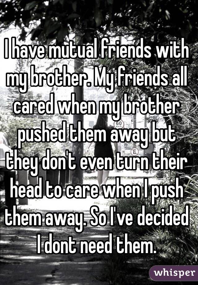 I have mutual friends with my brother. My friends all cared when my brother pushed them away but they don't even turn their head to care when I push them away. So I've decided I dont need them. 