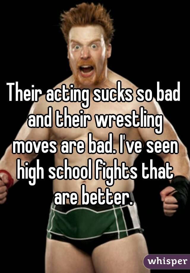 Their acting sucks so bad and their wrestling moves are bad. I've seen high school fights that are better. 