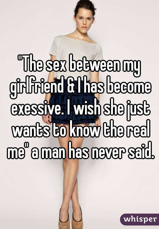 "The sex between my girlfriend & I has become exessive. I wish she just wants to know the real me" a man has never said.