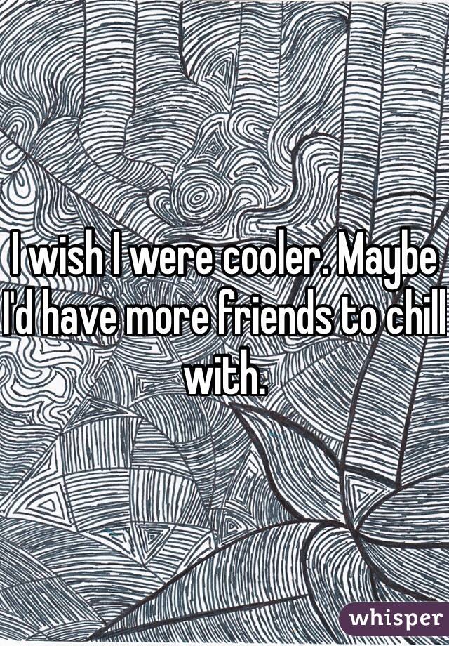 I wish I were cooler. Maybe I'd have more friends to chill with. 
