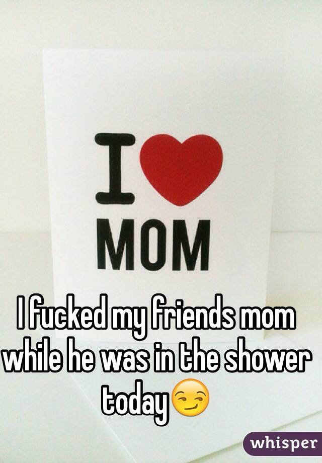 I fucked my friends mom while he was in the shower today😏