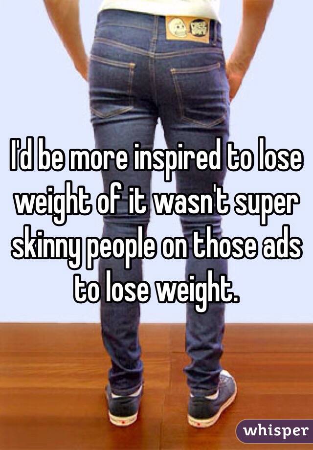 I'd be more inspired to lose weight of it wasn't super skinny people on those ads to lose weight. 