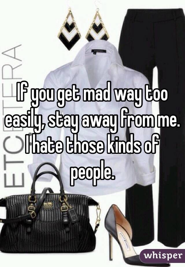 If you get mad way too easily, stay away from me. I hate those kinds of people.  
