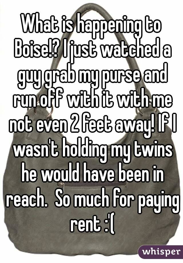 What is happening to Boise!? I just watched a guy grab my purse and run off with it with me not even 2 feet away! If I wasn't holding my twins he would have been in reach.  So much for paying rent :'(