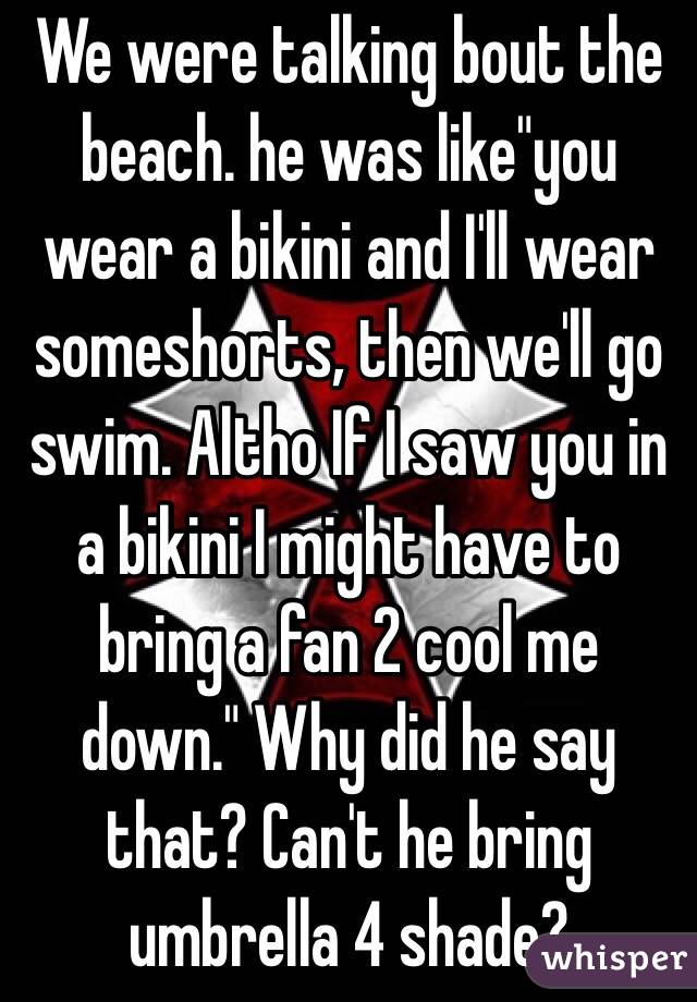 We were talking bout the beach. he was like"you wear a bikini and I'll wear someshorts, then we'll go swim. Altho If I saw you in a bikini I might have to bring a fan 2 cool me down." Why did he say that? Can't he bring umbrella 4 shade?