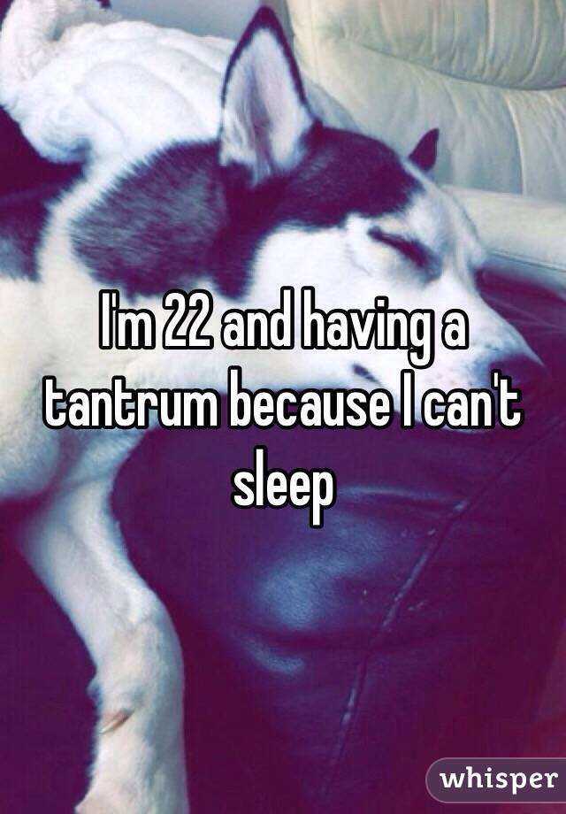 I'm 22 and having a tantrum because I can't sleep