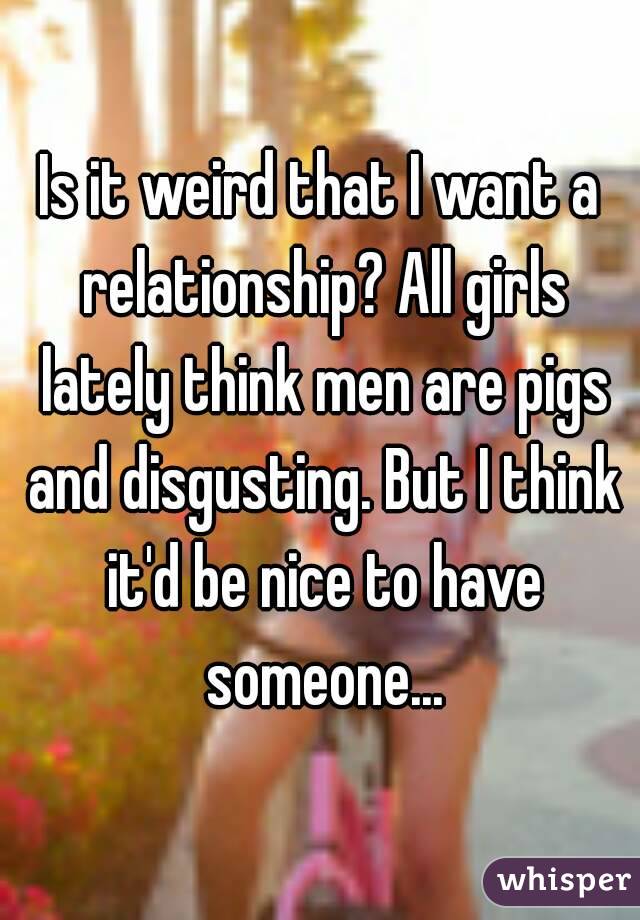 Is it weird that I want a relationship? All girls lately think men are pigs and disgusting. But I think it'd be nice to have someone...