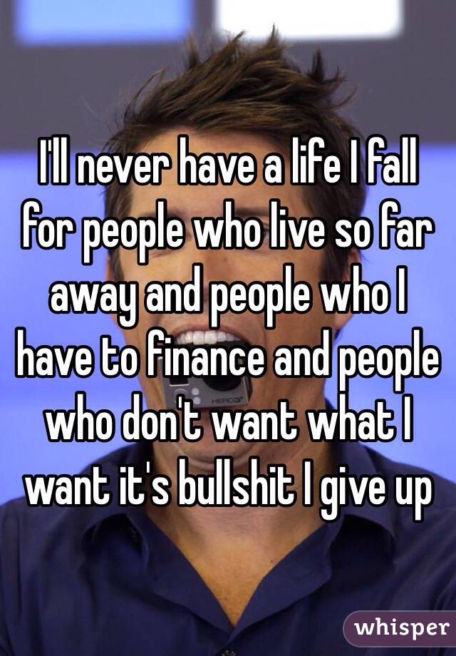 I'll never have a life I fall for people who live so far away and people who I have to finance and people who don't want what I want it's bullshit I give up 