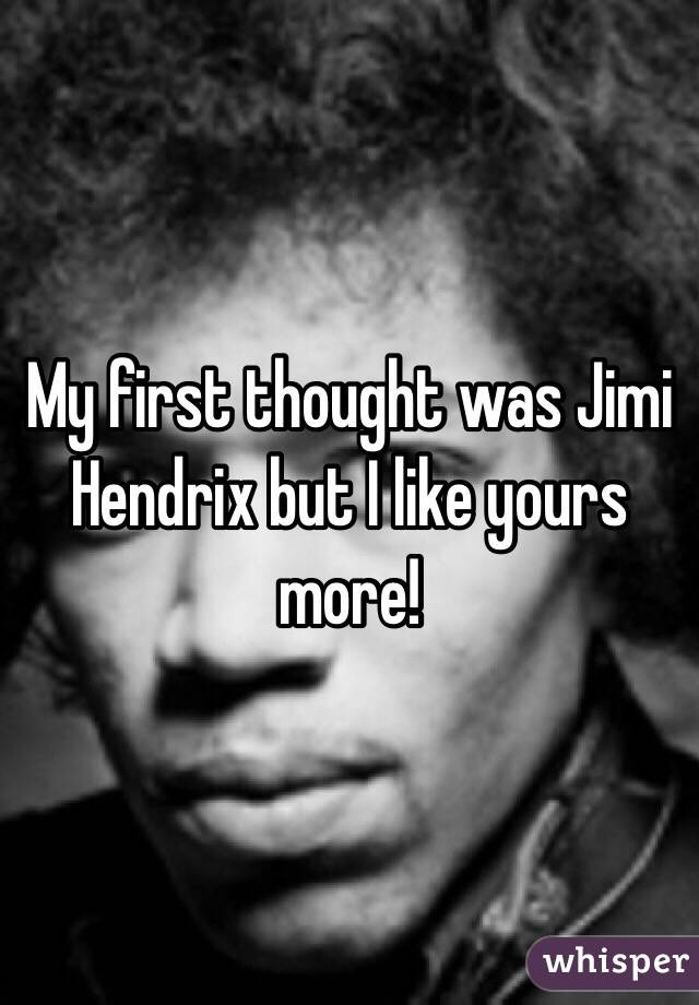 My first thought was Jimi Hendrix but I like yours more!