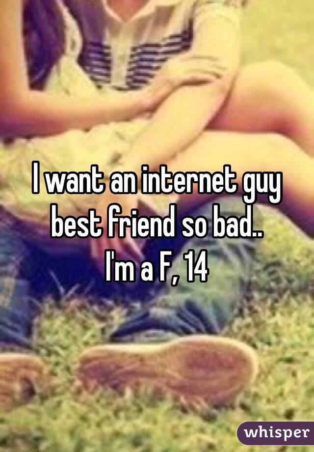 I want an internet guy best friend so bad.. 
I'm a F, 14