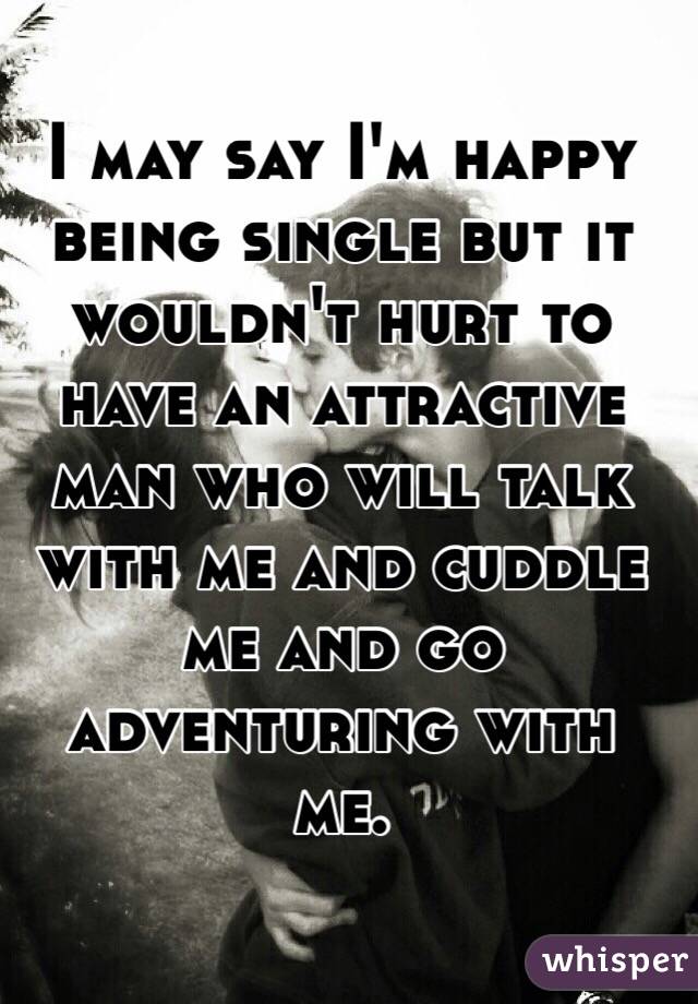 I may say I'm happy being single but it wouldn't hurt to have an attractive man who will talk with me and cuddle me and go adventuring with me. 