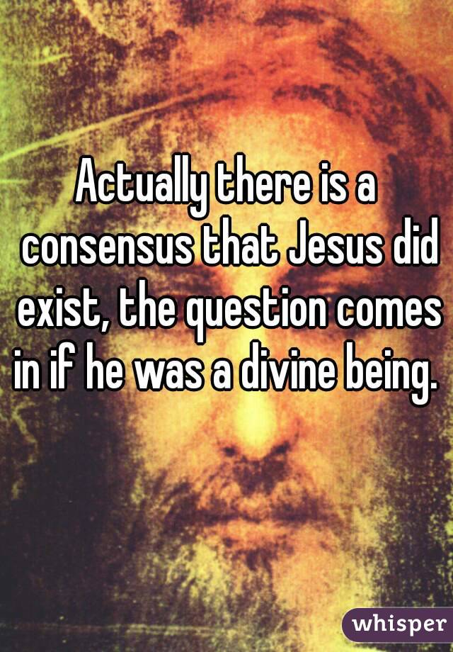 Actually there is a consensus that Jesus did exist, the question comes in if he was a divine being.  