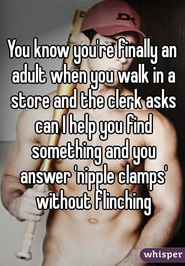 You know you're finally an adult when you walk in a store and the clerk asks can I help you find something and you answer 'nipple clamps' without flinching