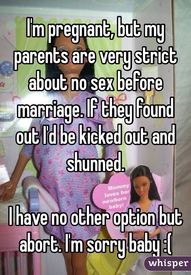 I'm pregnant, but my parents are very strict about no sex before marriage. If they found out I'd be kicked out and shunned. 

I have no other option but abort. I'm sorry baby :(