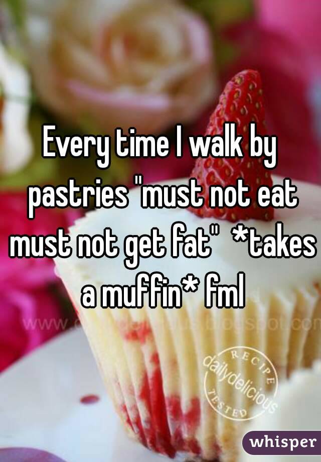 Every time I walk by pastries "must not eat must not get fat"  *takes a muffin* fml