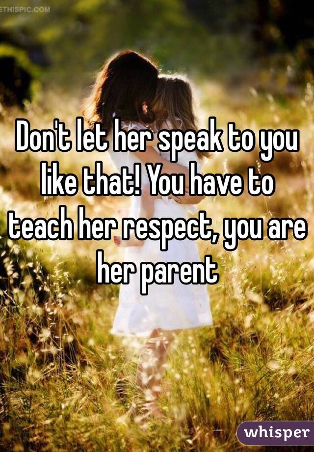 Don't let her speak to you like that! You have to teach her respect, you are her parent 
