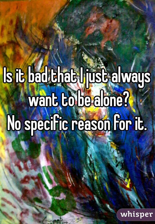 Is it bad that I just always want to be alone?
No specific reason for it.