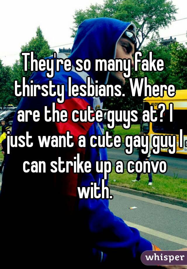 They're so many fake thirsty lesbians. Where are the cute guys at? I just want a cute gay guy I can strike up a convo with.