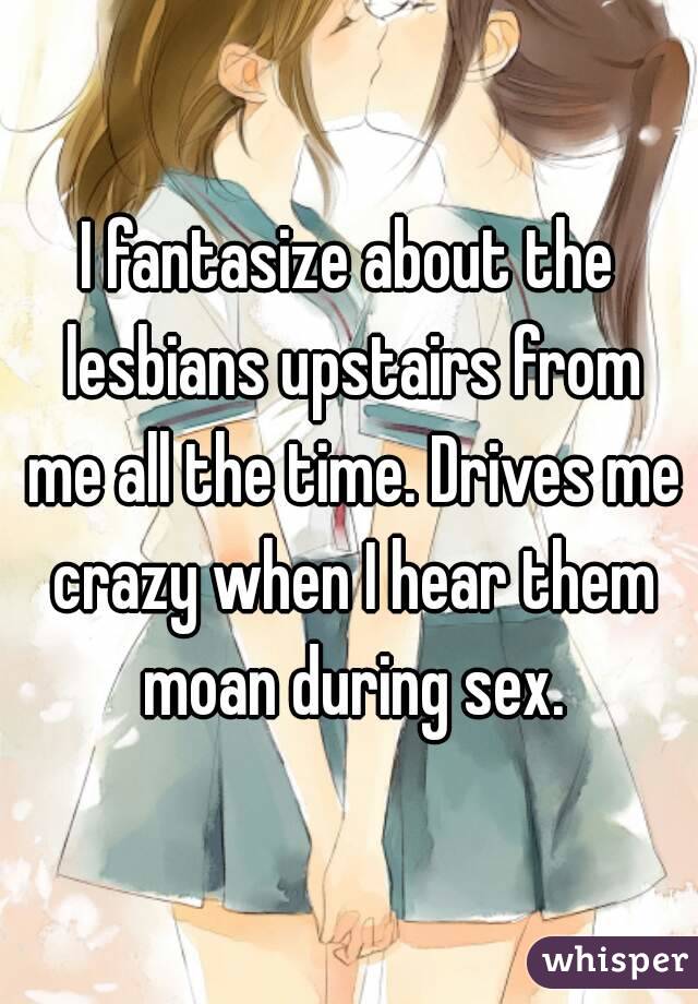 I fantasize about the lesbians upstairs from me all the time. Drives me crazy when I hear them moan during sex.