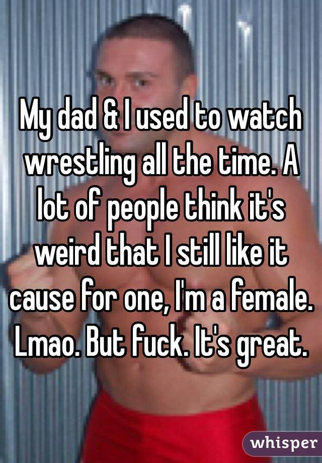 My dad & I used to watch wrestling all the time. A lot of people think it's weird that I still like it cause for one, I'm a female. Lmao. But fuck. It's great. 