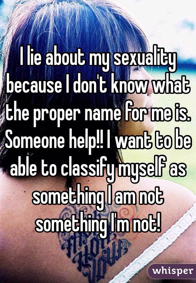 I lie about my sexuality because I don't know what the proper name for me is. Someone help!! I want to be able to classify myself as something I am not something I'm not!