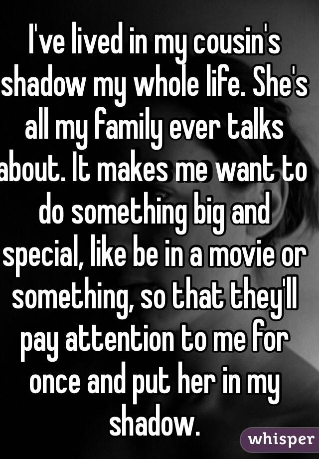 I've lived in my cousin's shadow my whole life. She's all my family ever talks about. It makes me want to do something big and special, like be in a movie or something, so that they'll pay attention to me for once and put her in my shadow. 