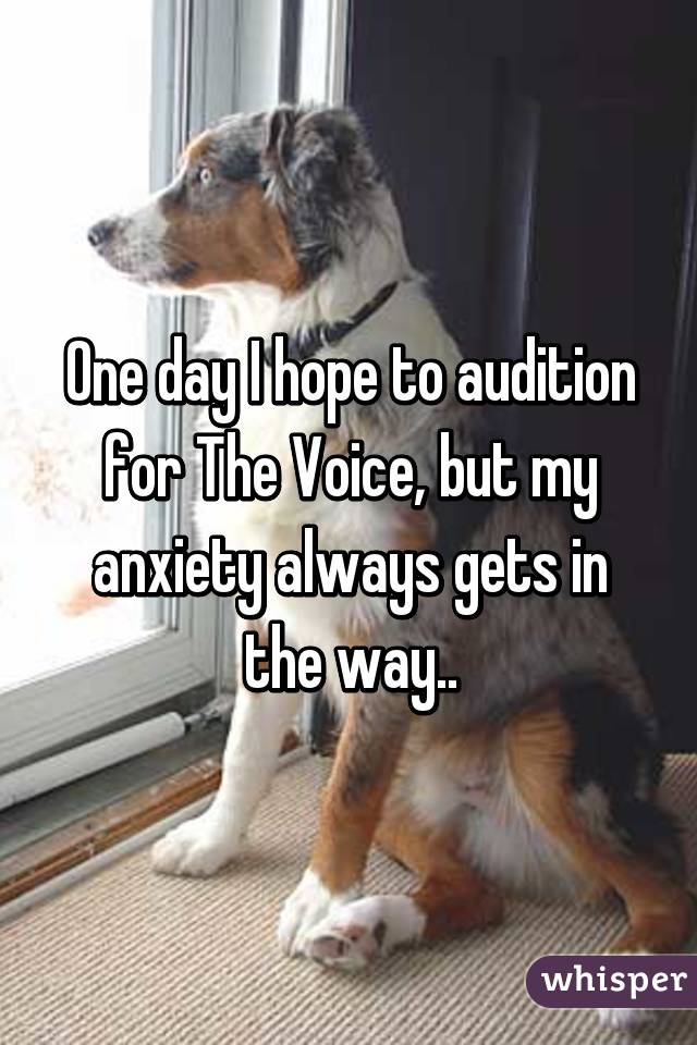 One day I hope to audition for The Voice, but my anxiety always gets in the way..