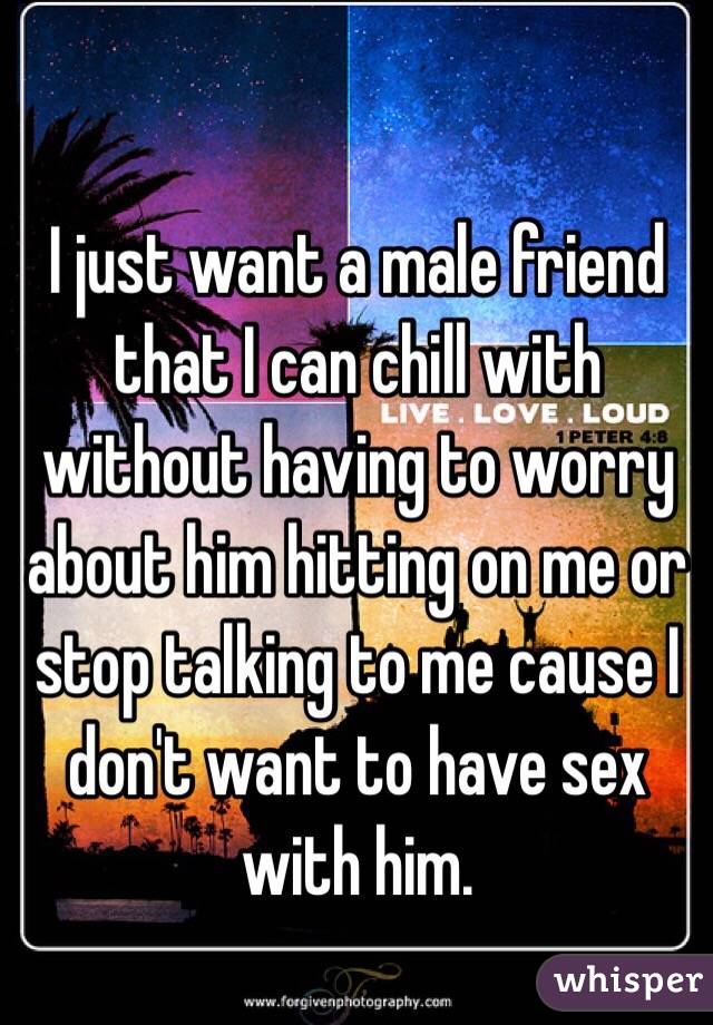 I just want a male friend that I can chill with without having to worry about him hitting on me or stop talking to me cause I don't want to have sex with him. 