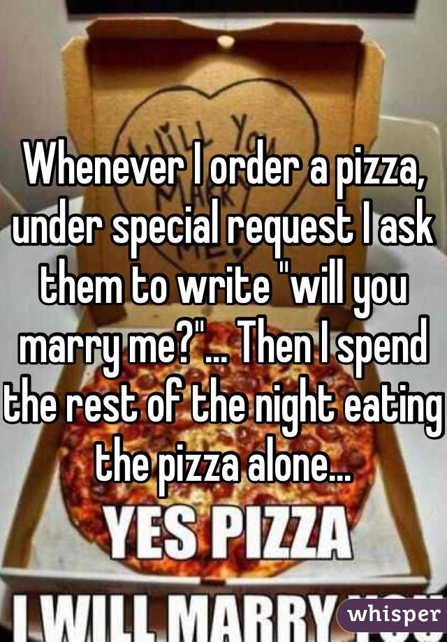 Whenever I order a pizza, under special request I ask them to write "will you marry me?"... Then I spend the rest of the night eating the pizza alone... 