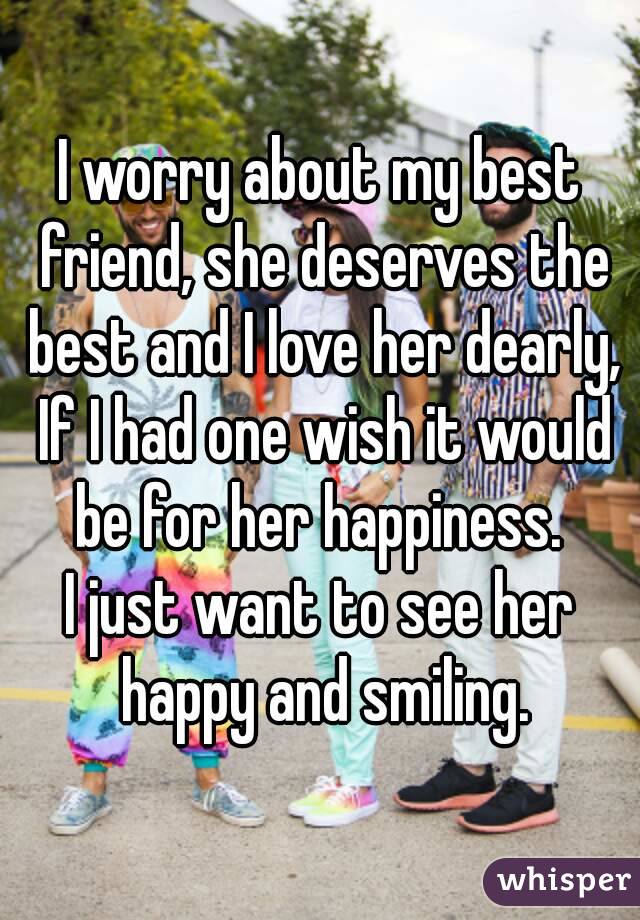 I worry about my best friend, she deserves the best and I love her dearly, If I had one wish it would be for her happiness. 
I just want to see her happy and smiling.