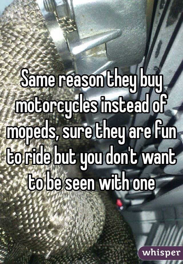 Same reason they buy motorcycles instead of mopeds, sure they are fun to ride but you don't want to be seen with one