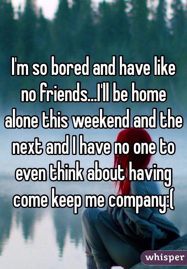 I'm so bored and have like no friends...I'll be home alone this weekend and the next and I have no one to even think about having come keep me company:(
