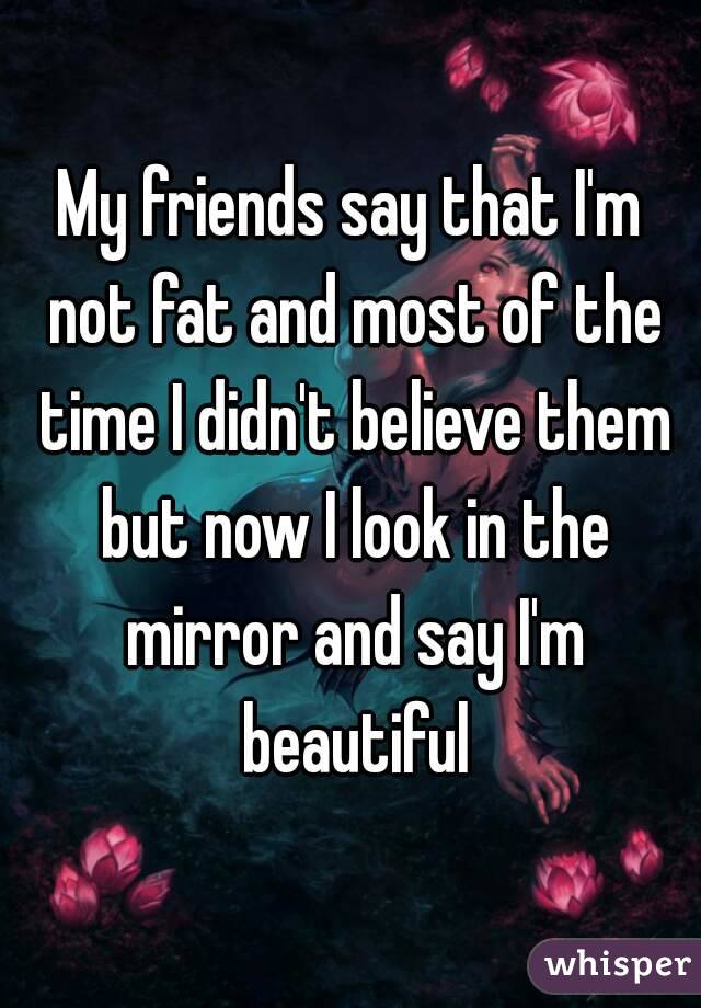 My friends say that I'm not fat and most of the time I didn't believe them but now I look in the mirror and say I'm beautiful