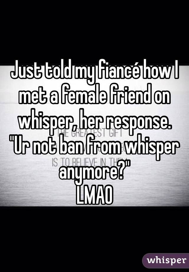 Just told my fiancé how I met a female friend on whisper, her response.
"Ur not ban from whisper anymore?"
LMAO