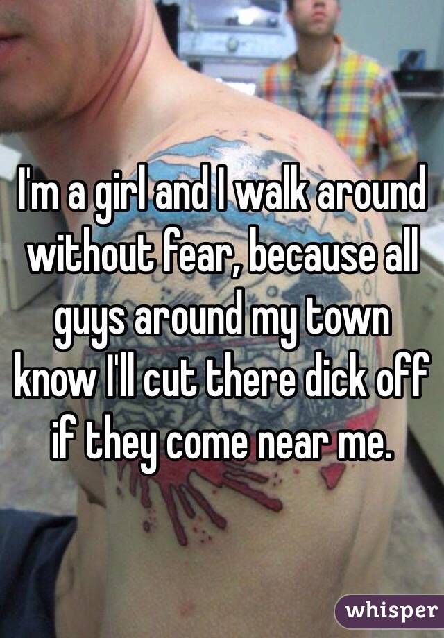 I'm a girl and I walk around without fear, because all guys around my town know I'll cut there dick off if they come near me.