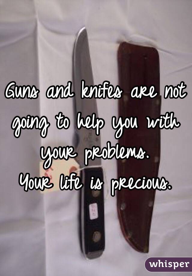 Guns and knifes are not going to help you with your problems. 
Your life is precious.