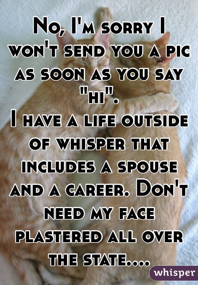 No, I'm sorry I won't send you a pic as soon as you say "hi".
I have a life outside of whisper that includes a spouse and a career. Don't need my face plastered all over the state....