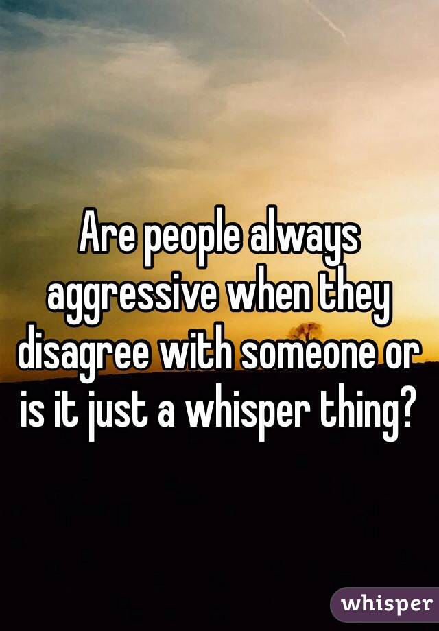 Are people always aggressive when they disagree with someone or is it just a whisper thing?