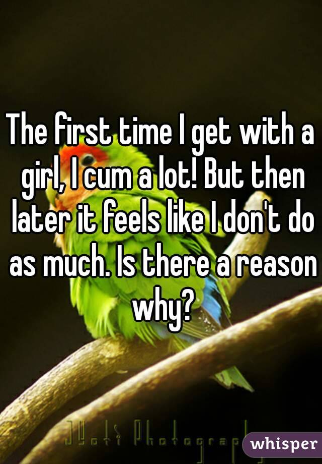 The first time I get with a girl, I cum a lot! But then later it feels like I don't do as much. Is there a reason why?