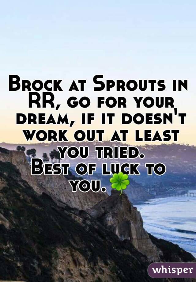 Brock at Sprouts in RR, go for your dream, if it doesn't work out at least you tried.
Best of luck to you.🍀
