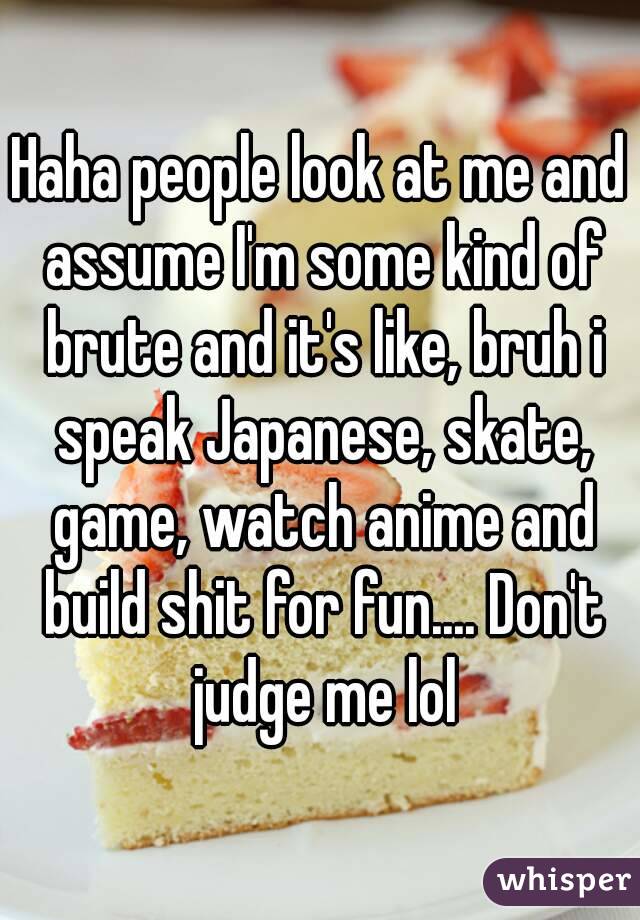 Haha people look at me and assume I'm some kind of brute and it's like, bruh i speak Japanese, skate, game, watch anime and build shit for fun.... Don't judge me lol