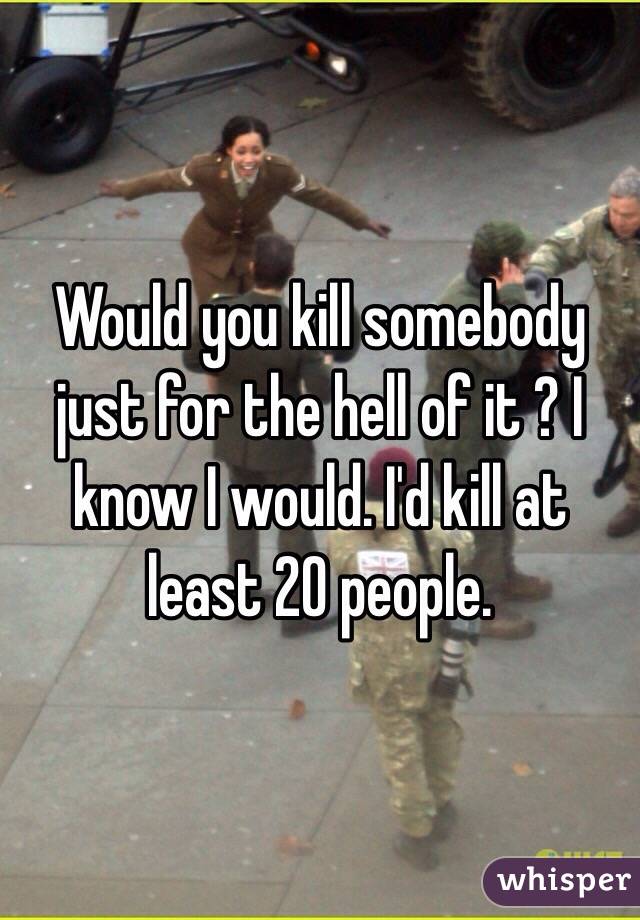 Would you kill somebody just for the hell of it ? I know I would. I'd kill at least 20 people.
