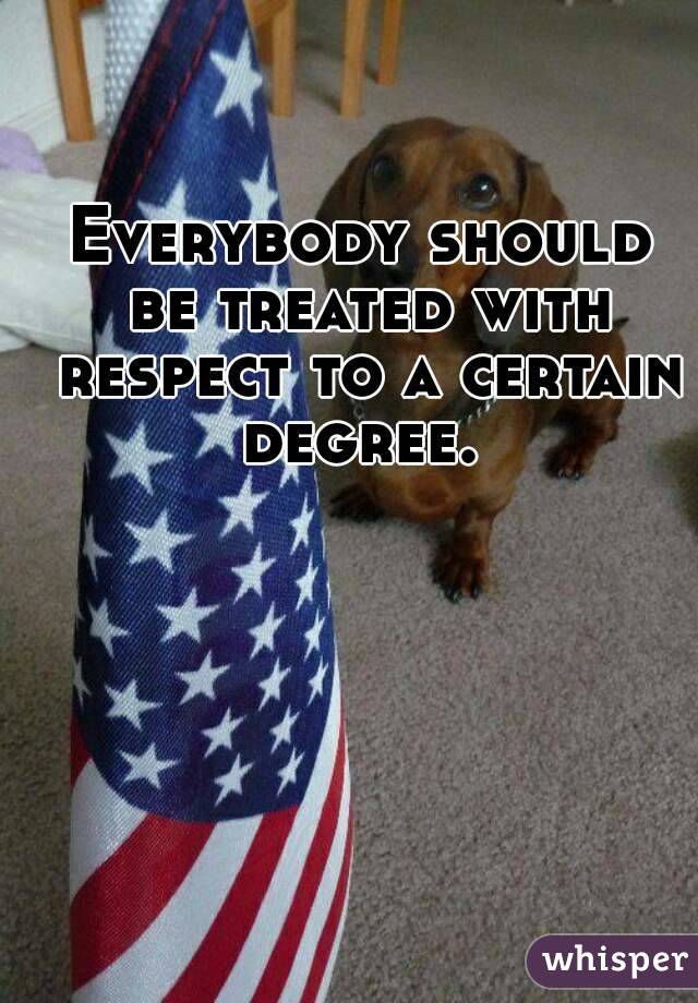 Everybody should be treated with respect to a certain degree. 