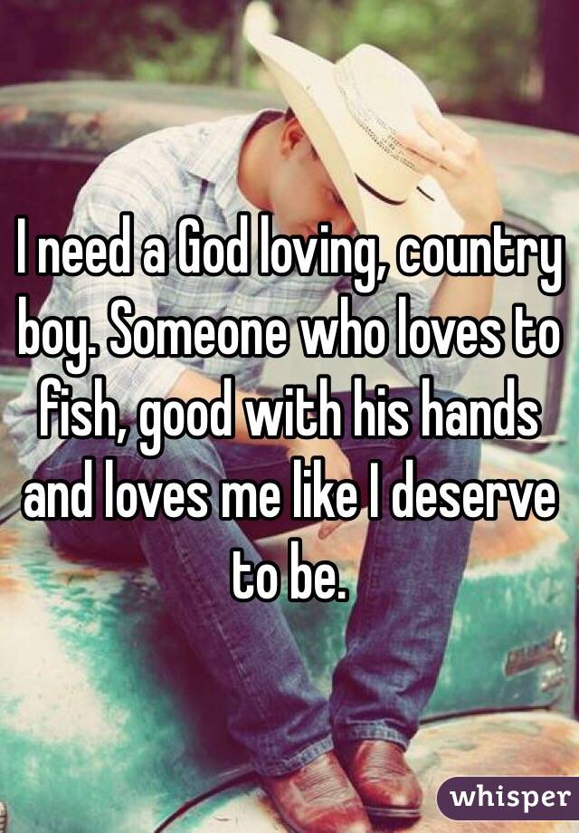 I need a God loving, country boy. Someone who loves to fish, good with his hands and loves me like I deserve to be. 