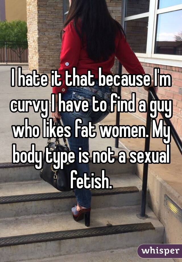 I hate it that because I'm curvy I have to find a guy who likes fat women. My body type is not a sexual fetish. 