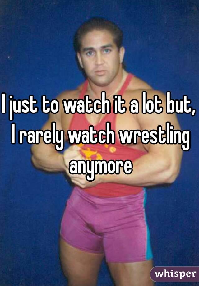 I just to watch it a lot but, I rarely watch wrestling anymore