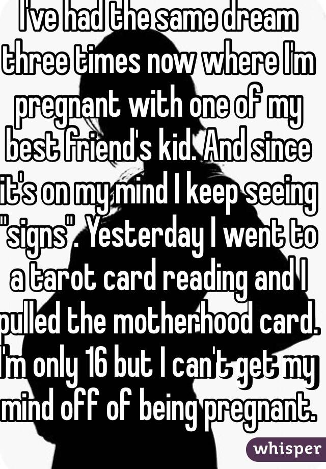 I've had the same dream three times now where I'm pregnant with one of my best friend's kid. And since it's on my mind I keep seeing "signs". Yesterday I went to a tarot card reading and I pulled the motherhood card. I'm only 16 but I can't get my mind off of being pregnant. 