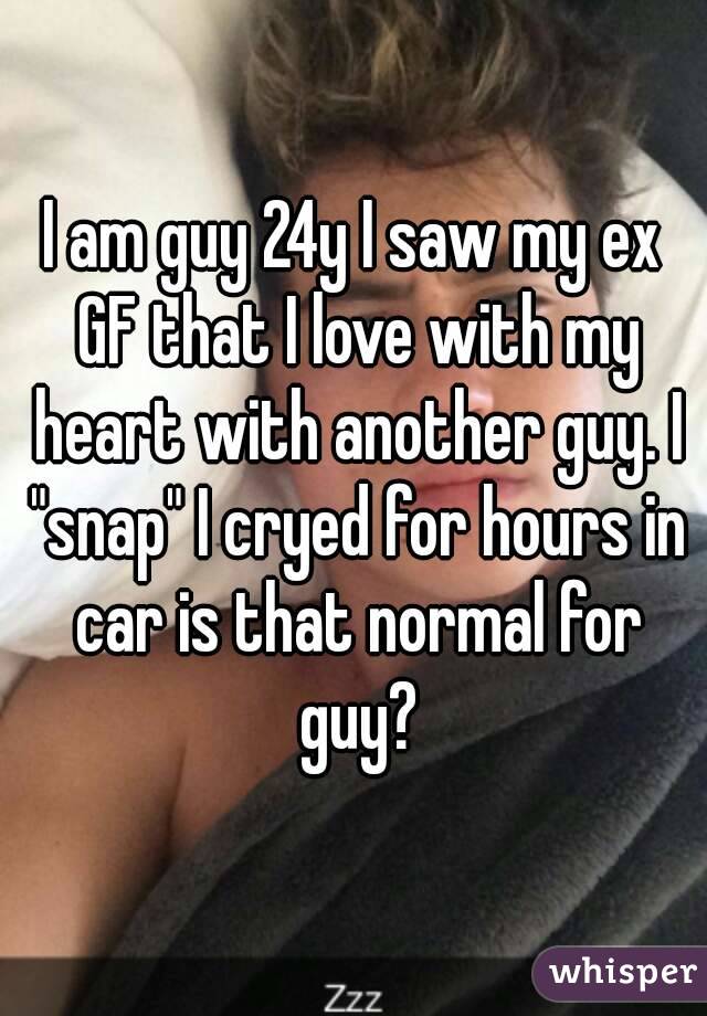 I am guy 24y I saw my ex GF that I love with my heart with another guy. I "snap" I cryed for hours in car is that normal for guy?