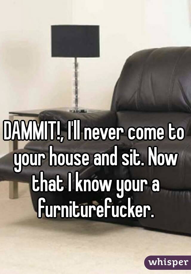 DAMMIT!, I'll never come to your house and sit. Now that I know your a furniturefucker.